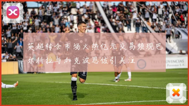 英超转会市场火热亿元交易频现巴尔科拉与加克波恩佐引关注