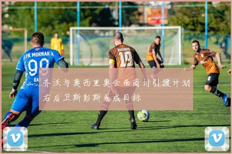 齐沃与奥西里奥会面商讨引援计划右后卫斯彭斯或成目标
