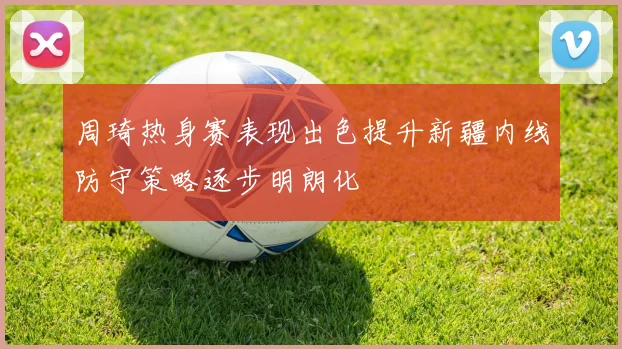 周琦热身赛表现出色提升新疆内线防守策略逐步明朗化
