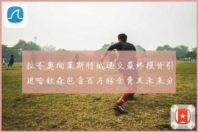 拉齐奥向莱斯特城递交最终报价引进哈钦森包含百万转会费及未来分成