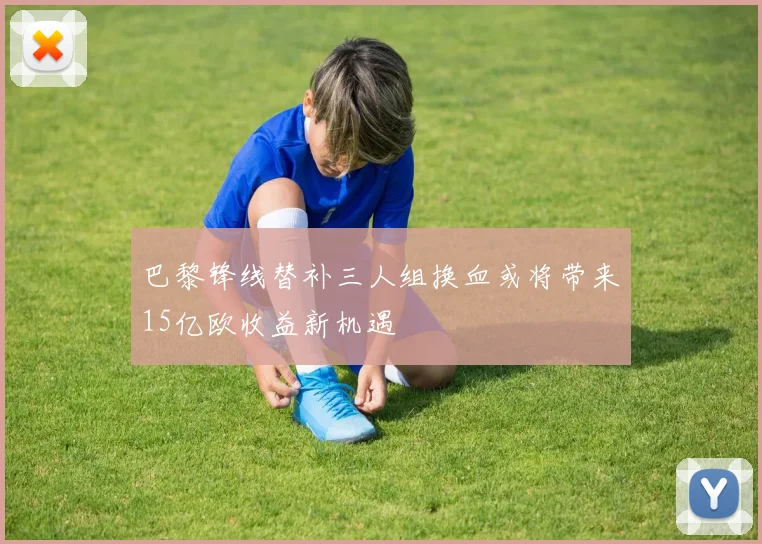 巴黎锋线替补三人组换血或将带来15亿欧收益新机遇