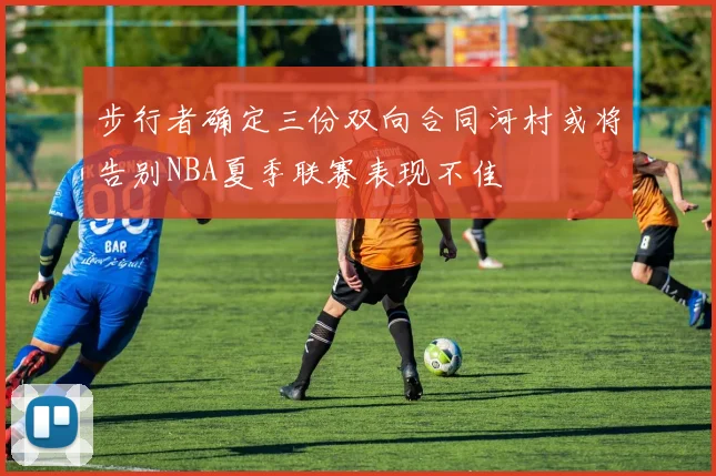 步行者确定三份双向合同河村或将告别NBA夏季联赛表现不佳