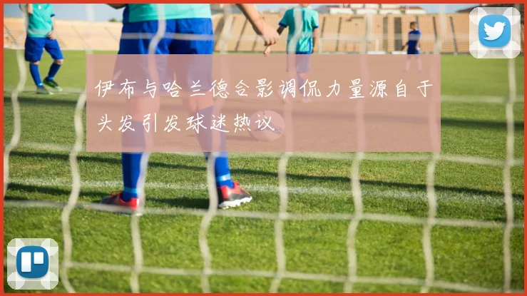 伊布与哈兰德合影调侃力量源自于头发引发球迷热议
