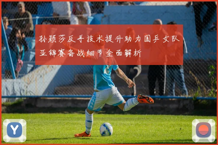 孙颖莎反手技术提升助力国乒女队亚锦赛备战细节全面解析