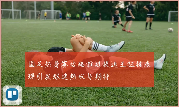 国足热身赛边路推进提速王钰栋表现引发球迷热议与期待