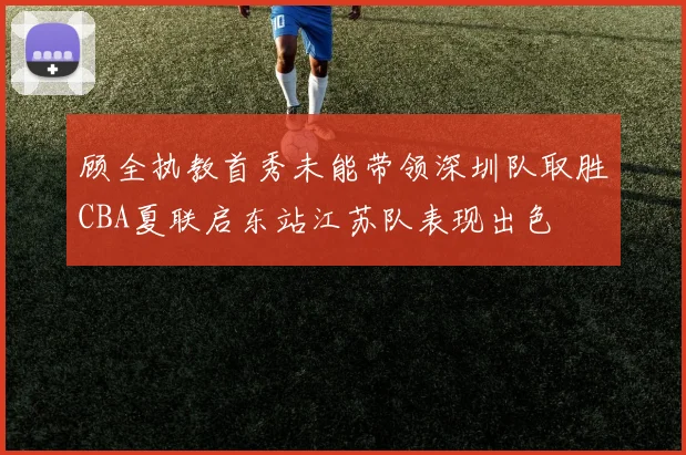 顾全执教首秀未能带领深圳队取胜CBA夏联启东站江苏队表现出色