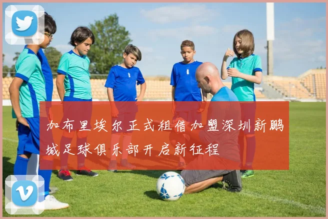 加布里埃尔正式租借加盟深圳新鹏城足球俱乐部开启新征程