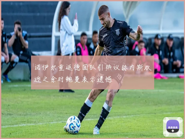 诺伊尔重返德国队引热议赫内斯欢迎之余对鲍曼表示遗憾
