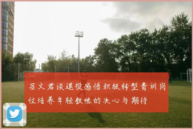 吕文君谈退役感悟积极转型青训岗位培养年轻教练的决心与期待