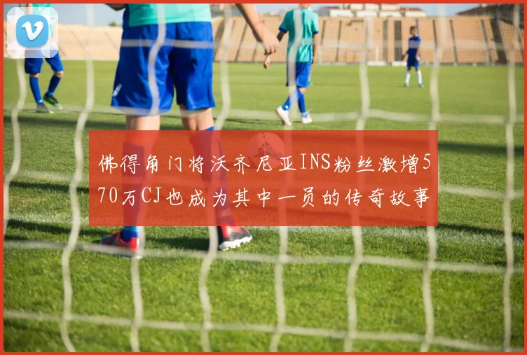 佛得角门将沃齐尼亚INS粉丝激增570万CJ也成为其中一员的传奇故事