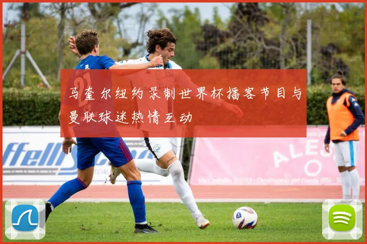 马奎尔纽约录制世界杯播客节目与曼联球迷热情互动