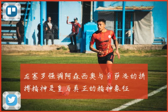 龙塞罗强调阿森西奥与贡萨洛的拼搏精神是皇马真正的精神象征