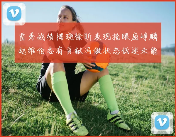首秀战绩揭晓徐昕表现抢眼庞峥麟赵维伦各有贡献冯傲状态低迷未能得分