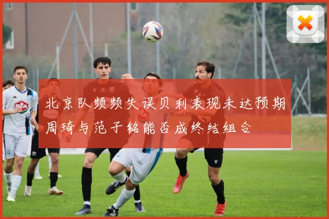 北京队频频失误贝利表现未达预期周琦与范子铭能否成终结组合