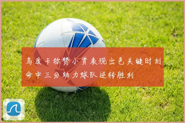 乌度卡称赞小贾表现出色关键时刻命中三分助力球队逆转胜利