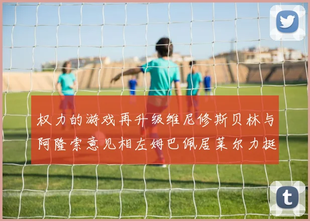 权力的游戏再升级维尼修斯贝林与阿隆索意见相左姆巴佩居莱尔力挺新势力