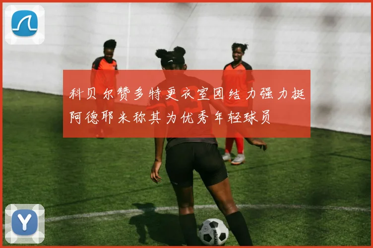 科贝尔赞多特更衣室团结力强力挺阿德耶米称其为优秀年轻球员