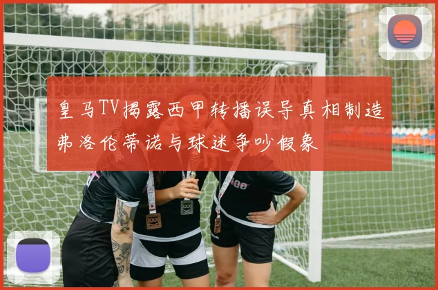 皇马TV揭露西甲转播误导真相制造弗洛伦蒂诺与球迷争吵假象